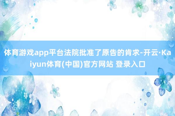 体育游戏app平台法院批准了原告的肯求-开云·Kaiyun体育(中国)官方网站 登录入口