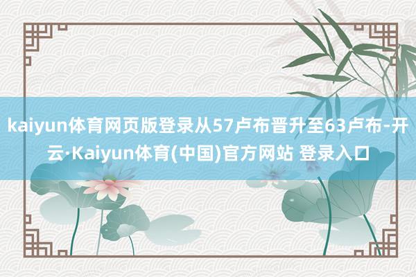 kaiyun体育网页版登录从57卢布晋升至63卢布-开云·Kaiyun体育(中国)官方网站 登录入口
