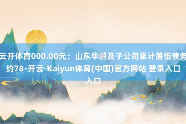 云开体育000.00元；山东华鹏及子公司累计落伍债务约78-开云·Kaiyun体育(中国)官方网站 登录入口