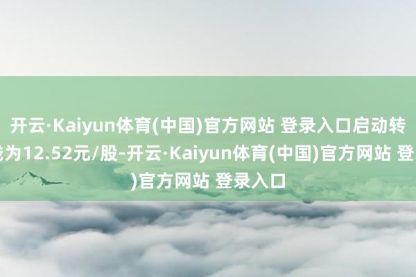 开云·Kaiyun体育(中国)官方网站 登录入口启动转股价钱为12.52元/股-开云·Kaiyun体育(中国)官方网站 登录入口