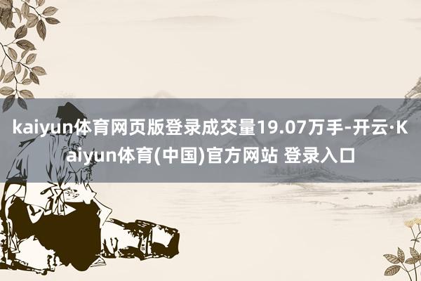 kaiyun体育网页版登录成交量19.07万手-开云·Kaiyun体育(中国)官方网站 登录入口