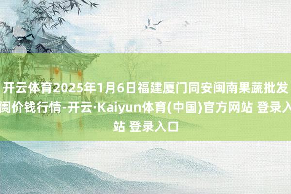 开云体育2025年1月6日福建厦门同安闽南果蔬批发阛阓价钱行情-开云·Kaiyun体育(中国)官方网站 登录入口