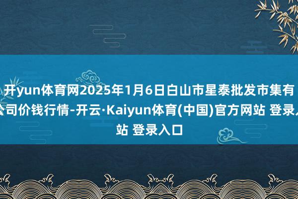 开yun体育网2025年1月6日白山市星泰批发市集有限公司价钱行情-开云·Kaiyun体育(中国)官方网站 登录入口