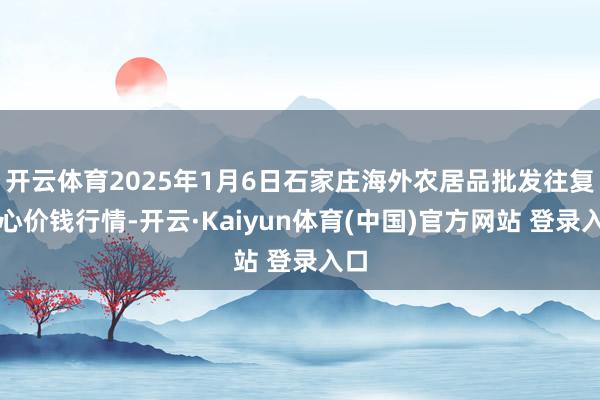 开云体育2025年1月6日石家庄海外农居品批发往复中心价钱行情-开云·Kaiyun体育(中国)官方网站 登录入口