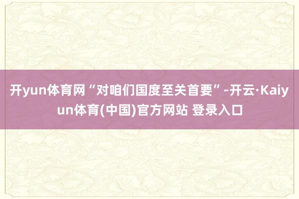 开yun体育网“对咱们国度至关首要”-开云·Kaiyun体育(中国)官方网站 登录入口