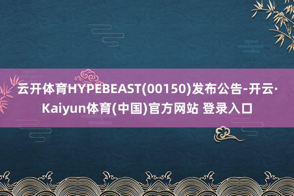 云开体育HYPEBEAST(00150)发布公告-开云·Kaiyun体育(中国)官方网站 登录入口