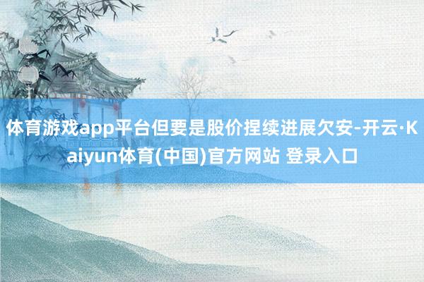 体育游戏app平台但要是股价捏续进展欠安-开云·Kaiyun体育(中国)官方网站 登录入口