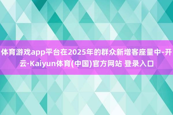 体育游戏app平台在2025年的群众新增客座量中-开云·Kaiyun体育(中国)官方网站 登录入口
