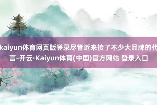 kaiyun体育网页版登录尽管近来接了不少大品牌的代言-开云·Kaiyun体育(中国)官方网站 登录入口