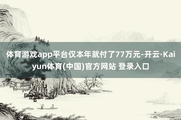 体育游戏app平台仅本年就付了77万元-开云·Kaiyun体育(中国)官方网站 登录入口