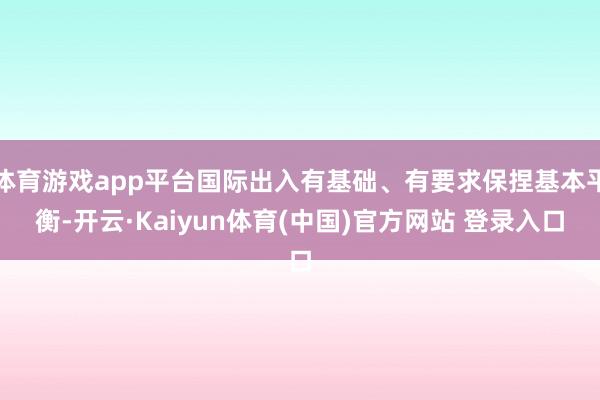 体育游戏app平台国际出入有基础、有要求保捏基本平衡-开云·Kaiyun体育(中国)官方网站 登录入口
