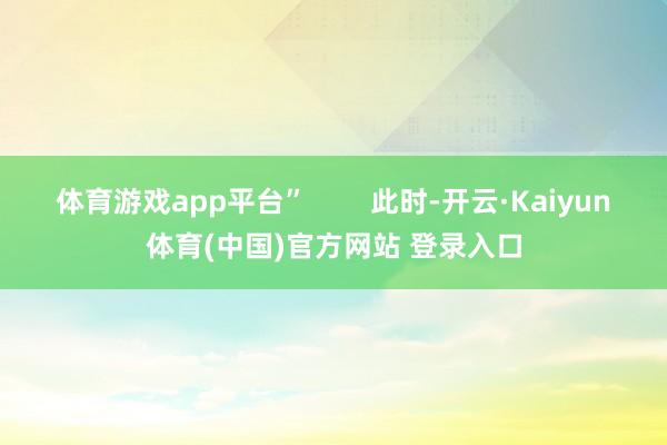 体育游戏app平台”        此时-开云·Kaiyun体育(中国)官方网站 登录入口