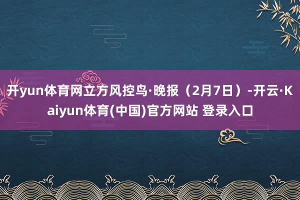 开yun体育网立方风控鸟·晚报（2月7日）-开云·Kaiyun体育(中国)官方网站 登录入口