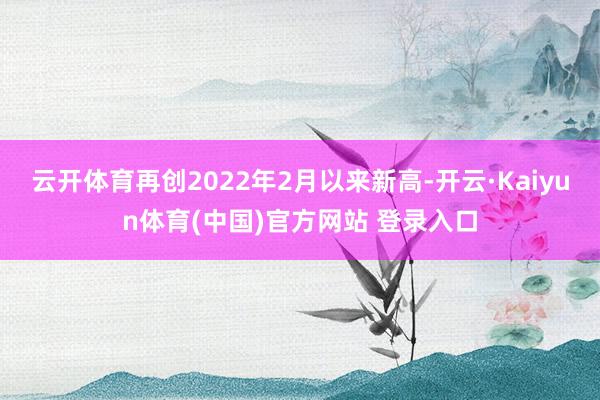 云开体育再创2022年2月以来新高-开云·Kaiyun体育(中国)官方网站 登录入口