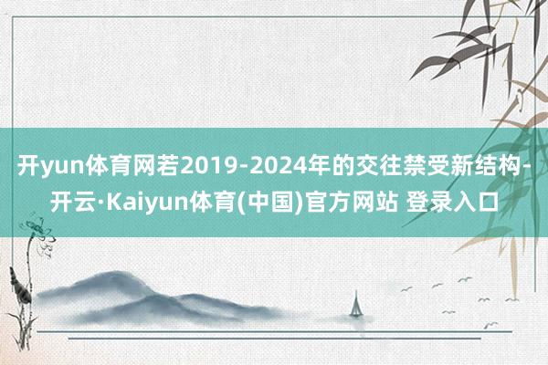 开yun体育网若2019-2024年的交往禁受新结构-开云·Kaiyun体育(中国)官方网站 登录入口