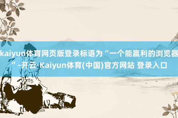kaiyun体育网页版登录标语为“一个能赢利的浏览器”-开云·Kaiyun体育(中国)官方网站 登录入口