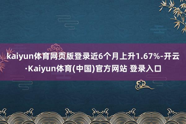 kaiyun体育网页版登录近6个月上升1.67%-开云·Kaiyun体育(中国)官方网站 登录入口