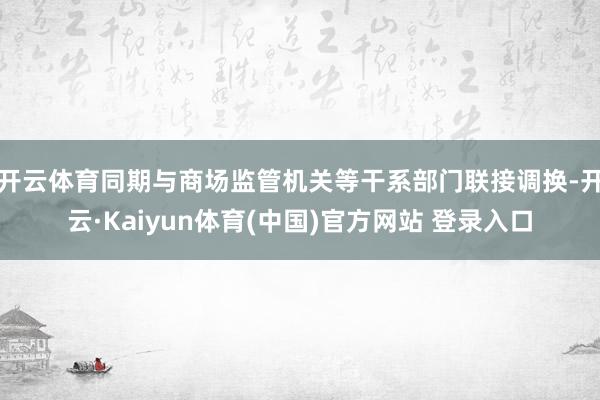 开云体育同期与商场监管机关等干系部门联接调换-开云·Kaiyun体育(中国)官方网站 登录入口