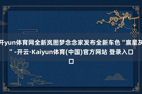 开yun体育网全新岚图梦念念家发布全新车色“宸星灰”-开云·Kaiyun体育(中国)官方网站 登录入口
