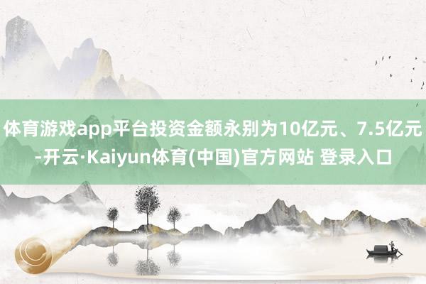 体育游戏app平台投资金额永别为10亿元、7.5亿元-开云·Kaiyun体育(中国)官方网站 登录入口
