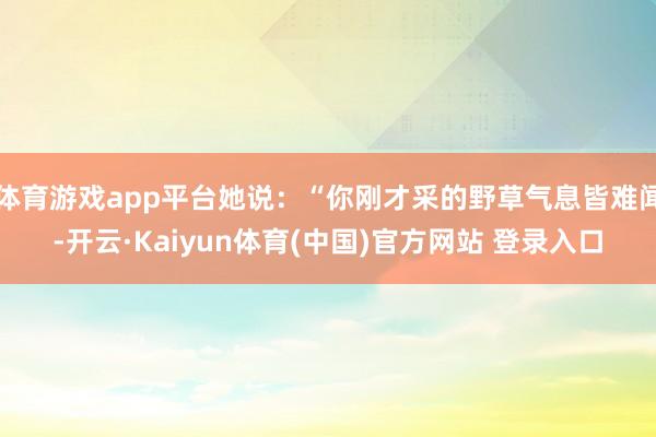 体育游戏app平台她说：“你刚才采的野草气息皆难闻-开云·Kaiyun体育(中国)官方网站 登录入口