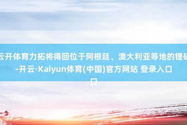 云开体育力拓将得回位于阿根廷、澳大利亚等地的锂矿-开云·Kaiyun体育(中国)官方网站 登录入口