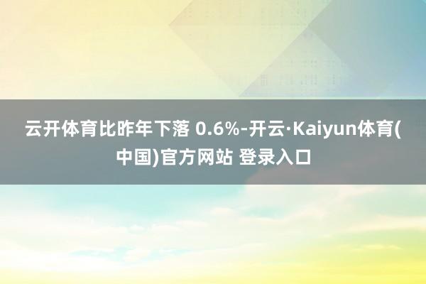 云开体育比昨年下落 0.6%-开云·Kaiyun体育(中国)官方网站 登录入口